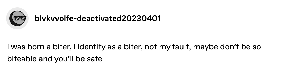 a tumblr post by @gratefulturbot.
                                    It reads: 'i was born a biter,
                                    i identify as a biter, not my fault, maybe don't be so biteable and you'll be safe'